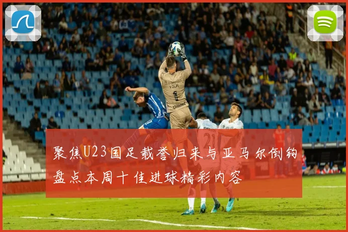 聚焦U23国足载誉归来与亚马尔倒钩盘点本周十佳进球精彩内容
