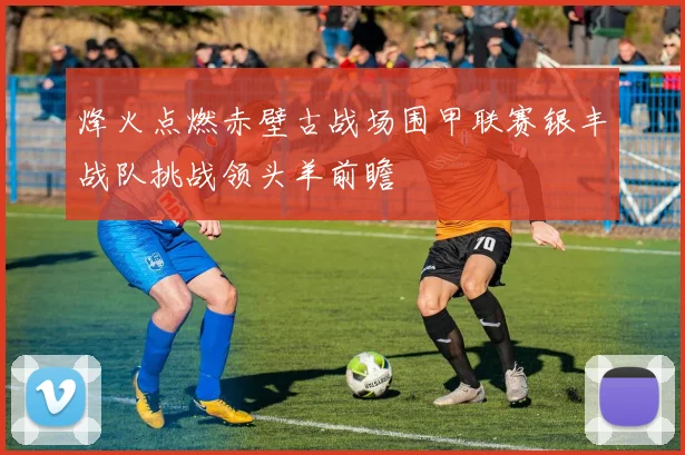 烽火点燃赤壁古战场围甲联赛银丰战队挑战领头羊前瞻