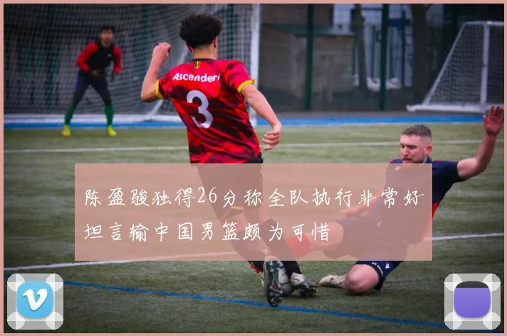 陈盈骏独得26分称全队执行非常好坦言输中国男篮颇为可惜