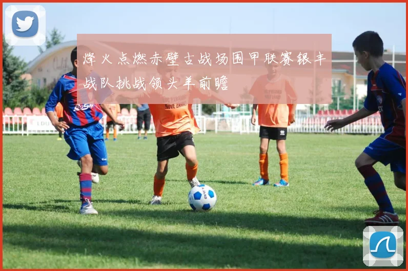 烽火点燃赤壁古战场围甲联赛银丰战队挑战领头羊前瞻