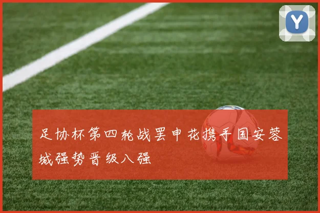 足协杯第四轮战罢申花携手国安蓉城强势晋级八强