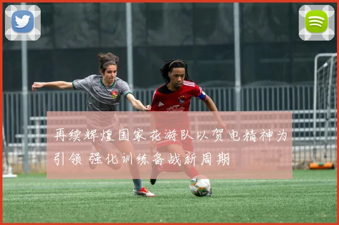 再续辉煌国家花游队以贺电精神为引领 强化训练备战新周期