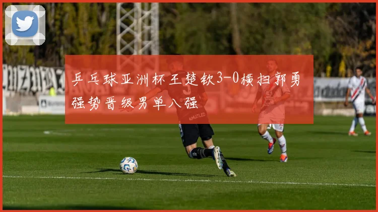 乒乓球亚洲杯王楚钦3-0横扫郭勇 强势晋级男单八强