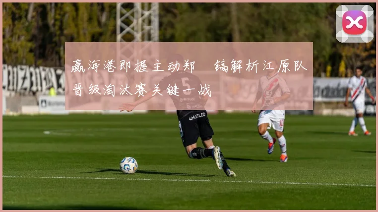 赢海港即握主动郑暻镐解析江原队晋级淘汰赛关键一战