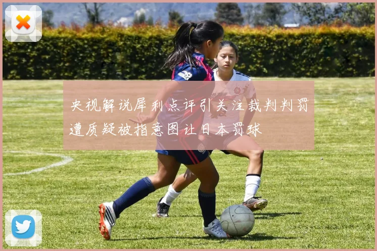 央视解说犀利点评引关注裁判判罚遭质疑被指意图让日本罚球